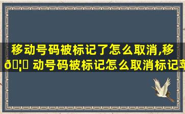 移动号码被标记了怎么取消,移 🦅 动号码被标记怎么取消标记苹果手机